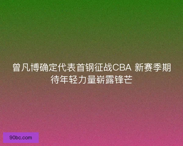 曾凡博确定代表首钢征战CBA 新赛季期待年轻力量崭露锋芒