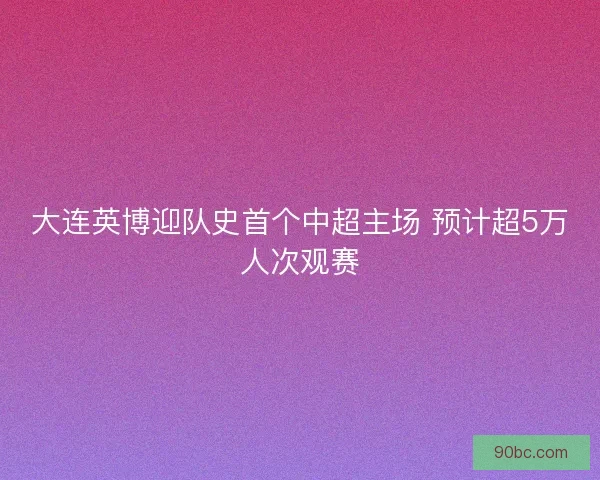 大连英博迎队史首个中超主场 预计超5万人次观赛