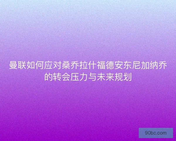 曼联如何应对桑乔拉什福德安东尼加纳乔的转会压力与未来规划