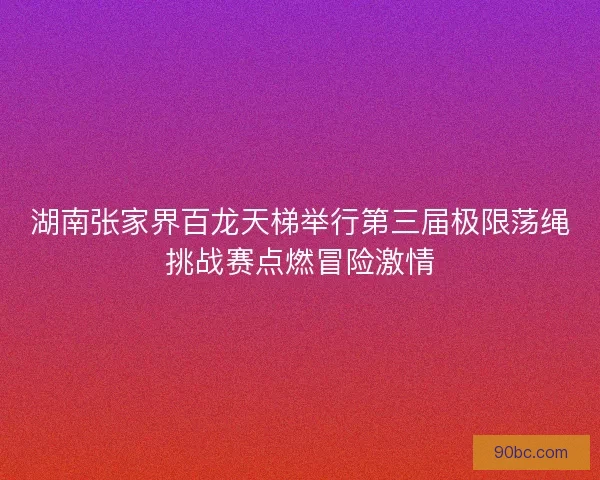 湖南张家界百龙天梯举行第三届极限荡绳挑战赛点燃冒险激情