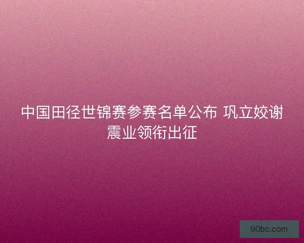 中国田径世锦赛参赛名单公布 巩立姣谢震业领衔出征