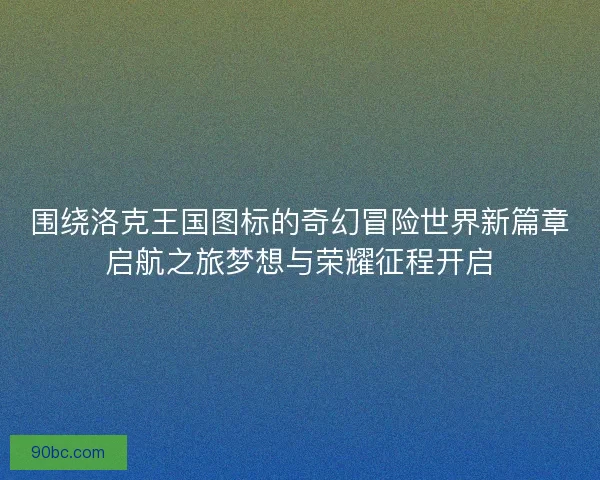 围绕洛克王国图标的奇幻冒险世界新篇章启航之旅梦想与荣耀征程开启