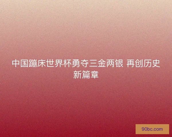 中国蹦床世界杯勇夺三金两银 再创历史新篇章