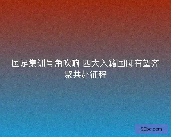 国足集训号角吹响 四大入籍国脚有望齐聚共赴征程