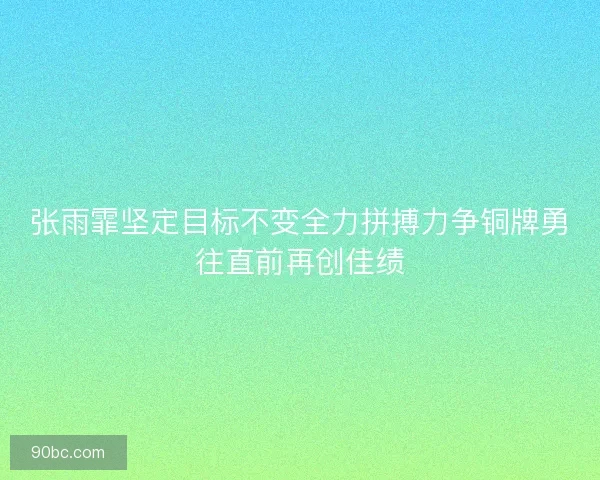张雨霏坚定目标不变全力拼搏力争铜牌勇往直前再创佳绩