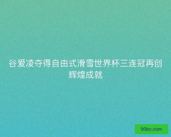谷爱凌夺得自由式滑雪世界杯三连冠再创辉煌成就